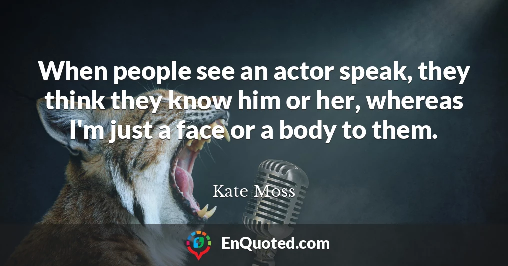 When people see an actor speak, they think they know him or her, whereas I'm just a face or a body to them.