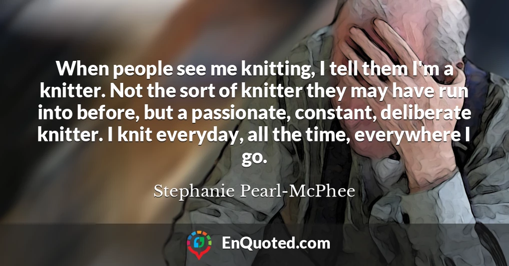 When people see me knitting, I tell them I'm a knitter. Not the sort of knitter they may have run into before, but a passionate, constant, deliberate knitter. I knit everyday, all the time, everywhere I go.