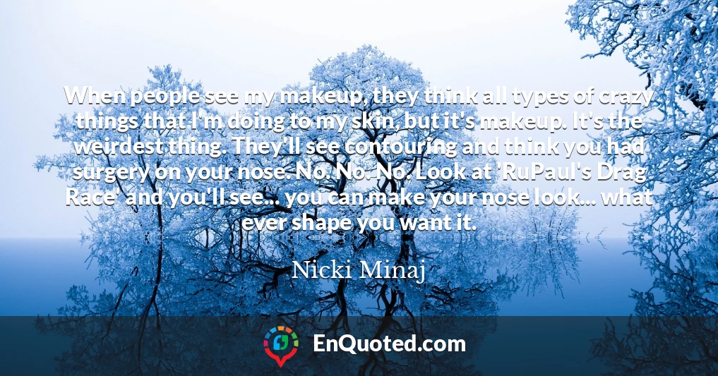 When people see my makeup, they think all types of crazy things that I'm doing to my skin, but it's makeup. It's the weirdest thing. They'll see contouring and think you had surgery on your nose. No. No. No. Look at 'RuPaul's Drag Race' and you'll see... you can make your nose look... what ever shape you want it.