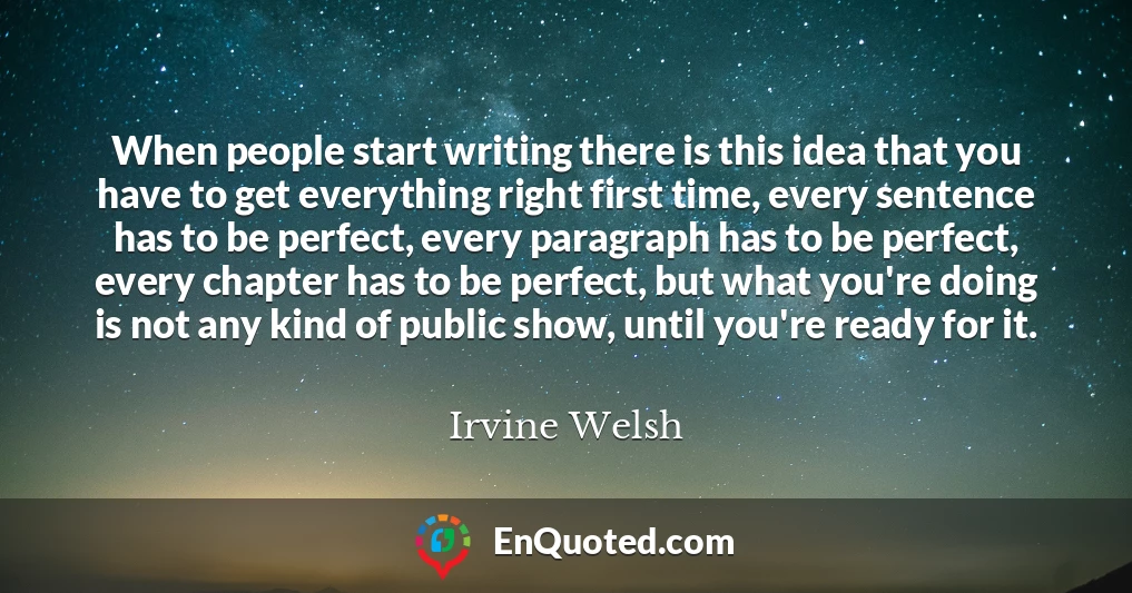 When people start writing there is this idea that you have to get everything right first time, every sentence has to be perfect, every paragraph has to be perfect, every chapter has to be perfect, but what you're doing is not any kind of public show, until you're ready for it.