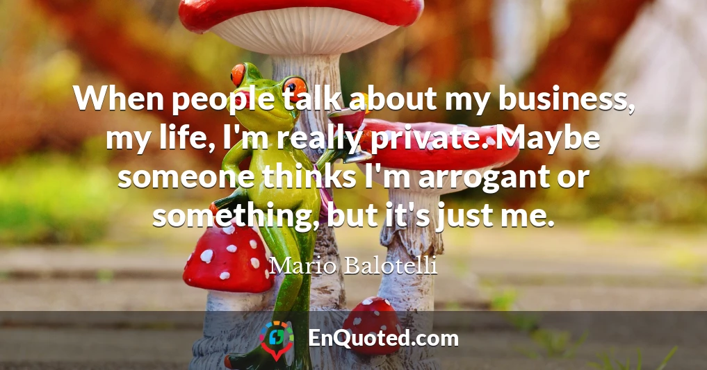 When people talk about my business, my life, I'm really private. Maybe someone thinks I'm arrogant or something, but it's just me.