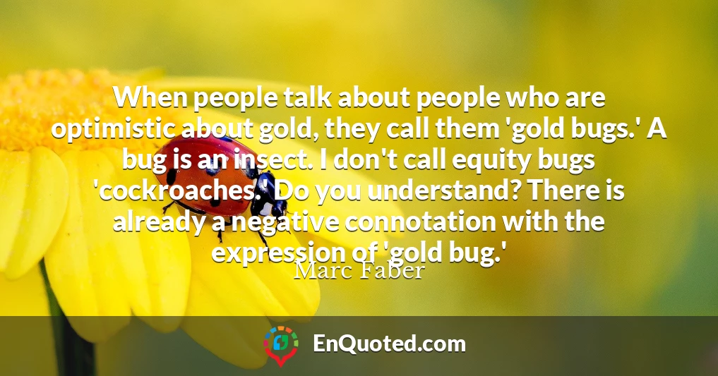When people talk about people who are optimistic about gold, they call them 'gold bugs.' A bug is an insect. I don't call equity bugs 'cockroaches.' Do you understand? There is already a negative connotation with the expression of 'gold bug.'
