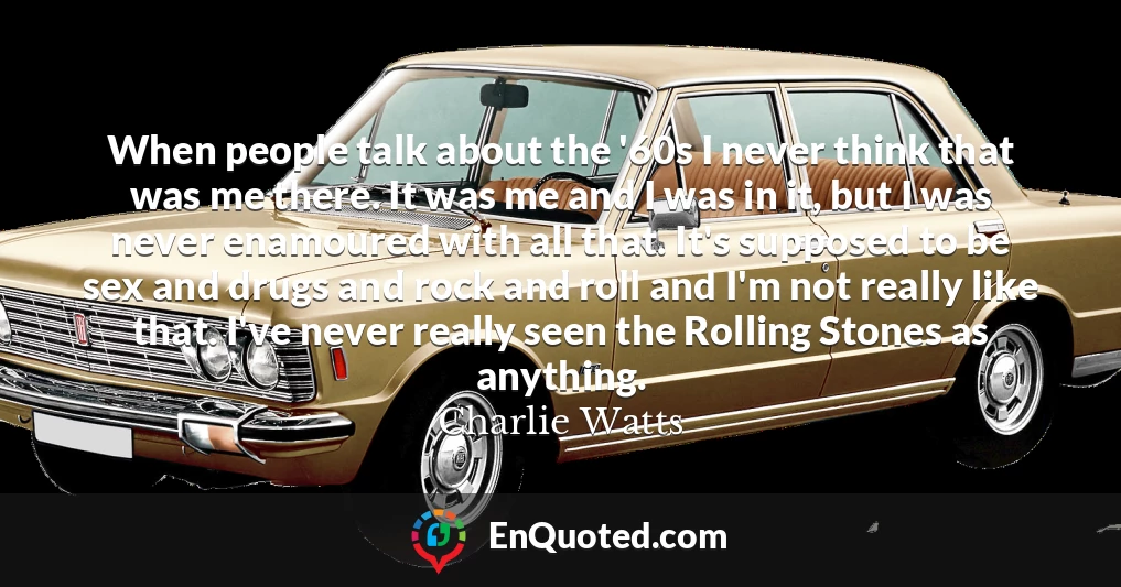When people talk about the '60s I never think that was me there. It was me and I was in it, but I was never enamoured with all that. It's supposed to be sex and drugs and rock and roll and I'm not really like that. I've never really seen the Rolling Stones as anything.