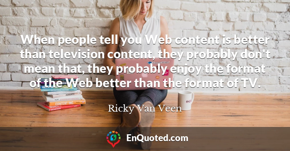 When people tell you Web content is better than television content, they probably don't mean that, they probably enjoy the format of the Web better than the format of TV.