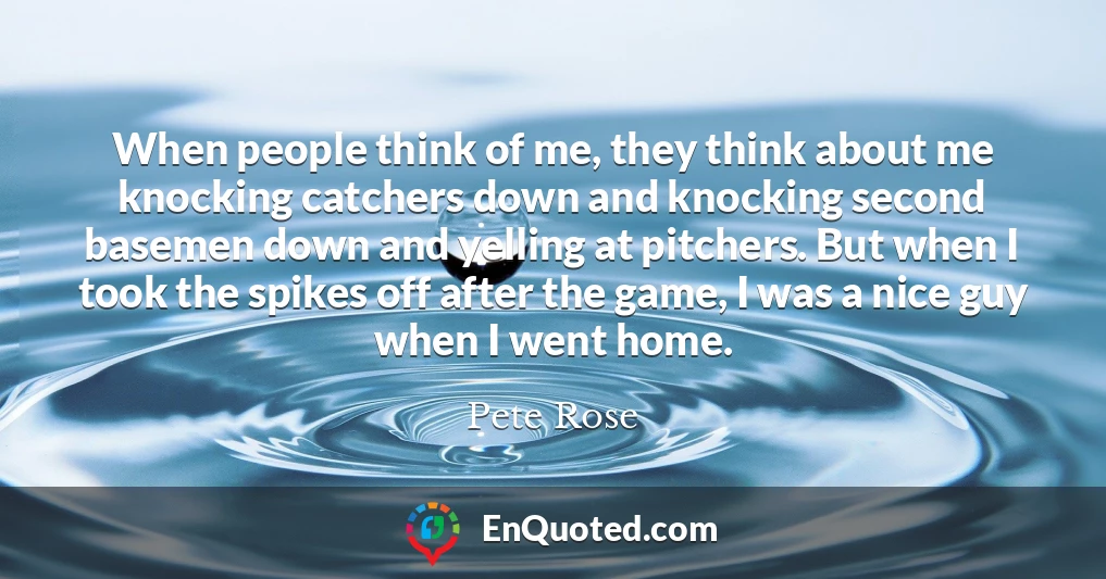 When people think of me, they think about me knocking catchers down and knocking second basemen down and yelling at pitchers. But when I took the spikes off after the game, I was a nice guy when I went home.