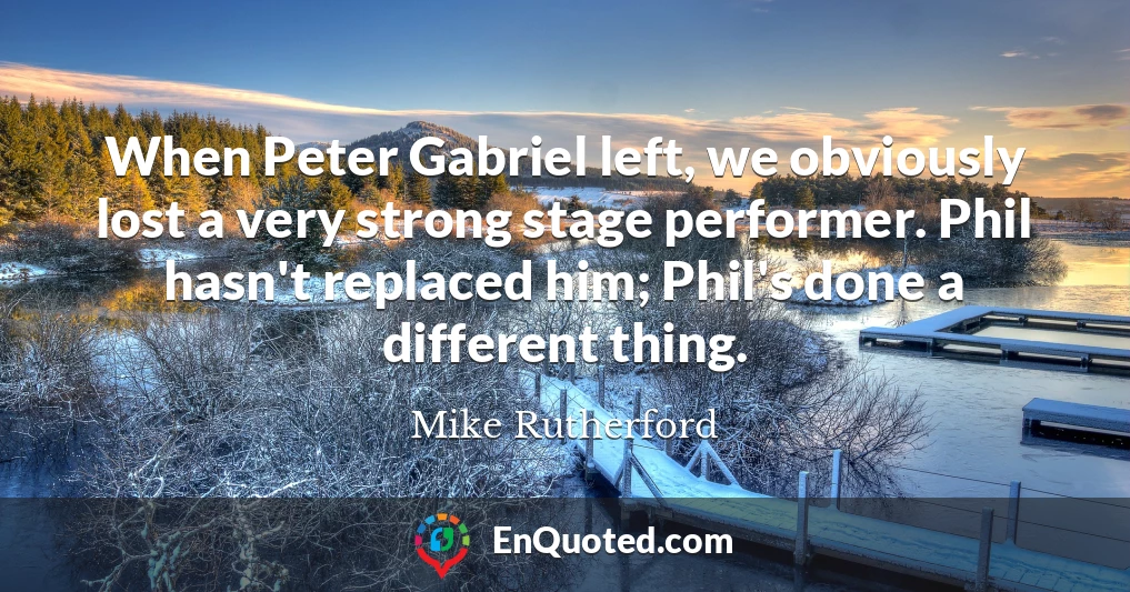 When Peter Gabriel left, we obviously lost a very strong stage performer. Phil hasn't replaced him; Phil's done a different thing.