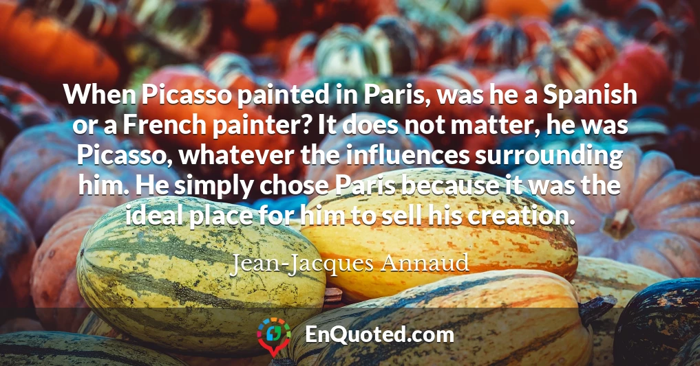 When Picasso painted in Paris, was he a Spanish or a French painter? It does not matter, he was Picasso, whatever the influences surrounding him. He simply chose Paris because it was the ideal place for him to sell his creation.