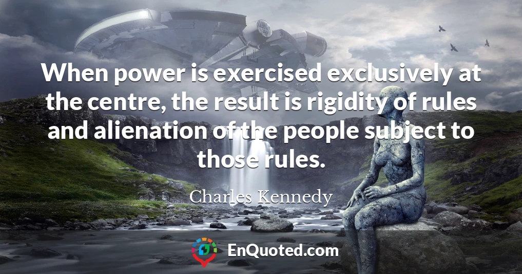 When power is exercised exclusively at the centre, the result is rigidity of rules and alienation of the people subject to those rules.