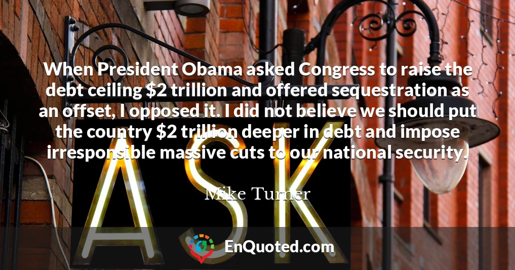 When President Obama asked Congress to raise the debt ceiling $2 trillion and offered sequestration as an offset, I opposed it. I did not believe we should put the country $2 trillion deeper in debt and impose irresponsible massive cuts to our national security.