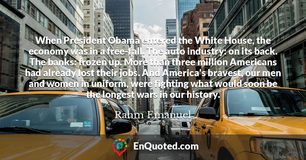 When President Obama entered the White House, the economy was in a free-fall. The auto industry: on its back. The banks: frozen up. More than three million Americans had already lost their jobs. And America's bravest, our men and women in uniform, were fighting what would soon be the longest wars in our history.