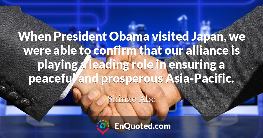 When President Obama visited Japan, we were able to confirm that our alliance is playing a leading role in ensuring a peaceful and prosperous Asia-Pacific.