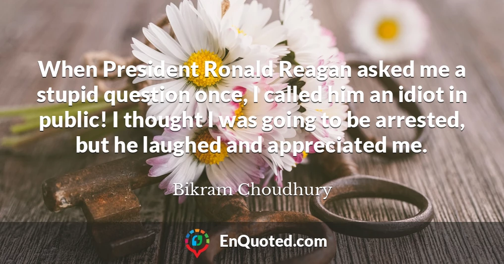 When President Ronald Reagan asked me a stupid question once, I called him an idiot in public! I thought I was going to be arrested, but he laughed and appreciated me.