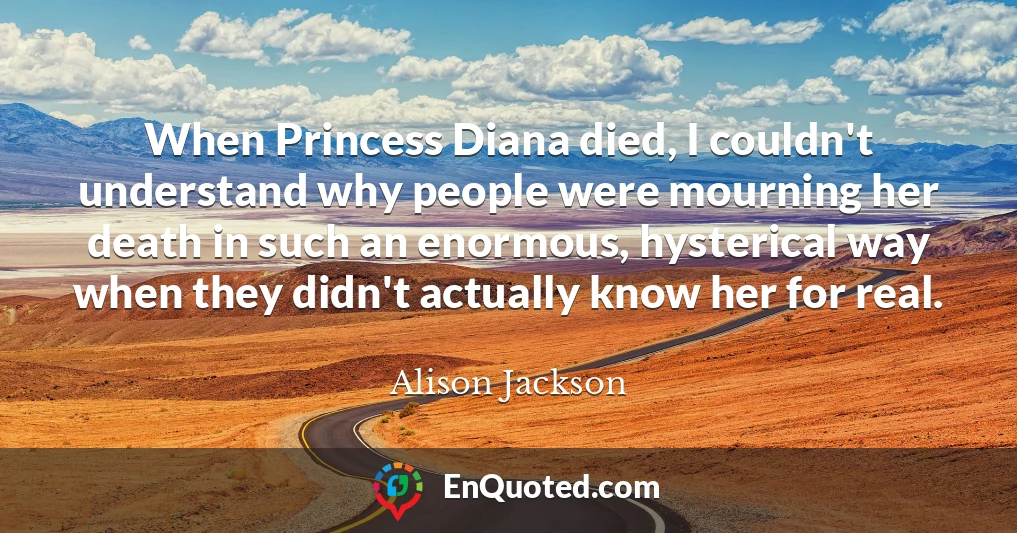 When Princess Diana died, I couldn't understand why people were mourning her death in such an enormous, hysterical way when they didn't actually know her for real.
