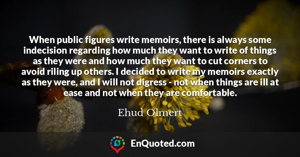 When public figures write memoirs, there is always some indecision regarding how much they want to write of things as they were and how much they want to cut corners to avoid riling up others. I decided to write my memoirs exactly as they were, and I will not digress - not when things are ill at ease and not when they are comfortable.