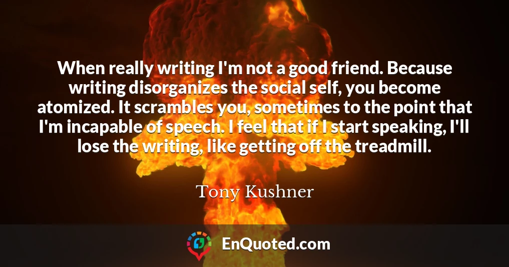 When really writing I'm not a good friend. Because writing disorganizes the social self, you become atomized. It scrambles you, sometimes to the point that I'm incapable of speech. I feel that if I start speaking, I'll lose the writing, like getting off the treadmill.