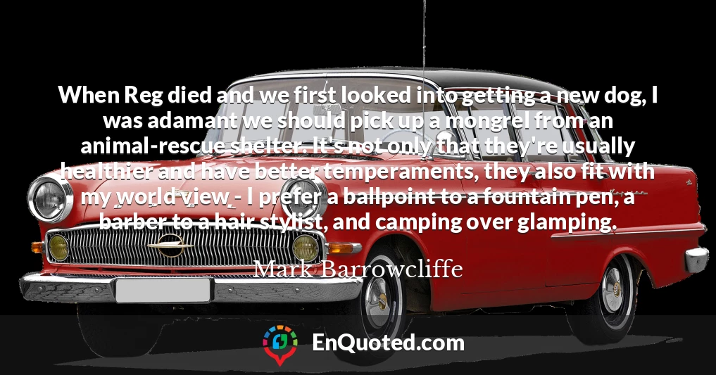 When Reg died and we first looked into getting a new dog, I was adamant we should pick up a mongrel from an animal-rescue shelter. It's not only that they're usually healthier and have better temperaments, they also fit with my world view - I prefer a ballpoint to a fountain pen, a barber to a hair stylist, and camping over glamping.