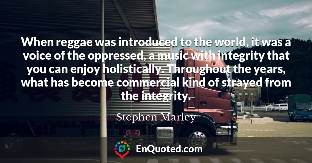 When reggae was introduced to the world, it was a voice of the oppressed, a music with integrity that you can enjoy holistically. Throughout the years, what has become commercial kind of strayed from the integrity.