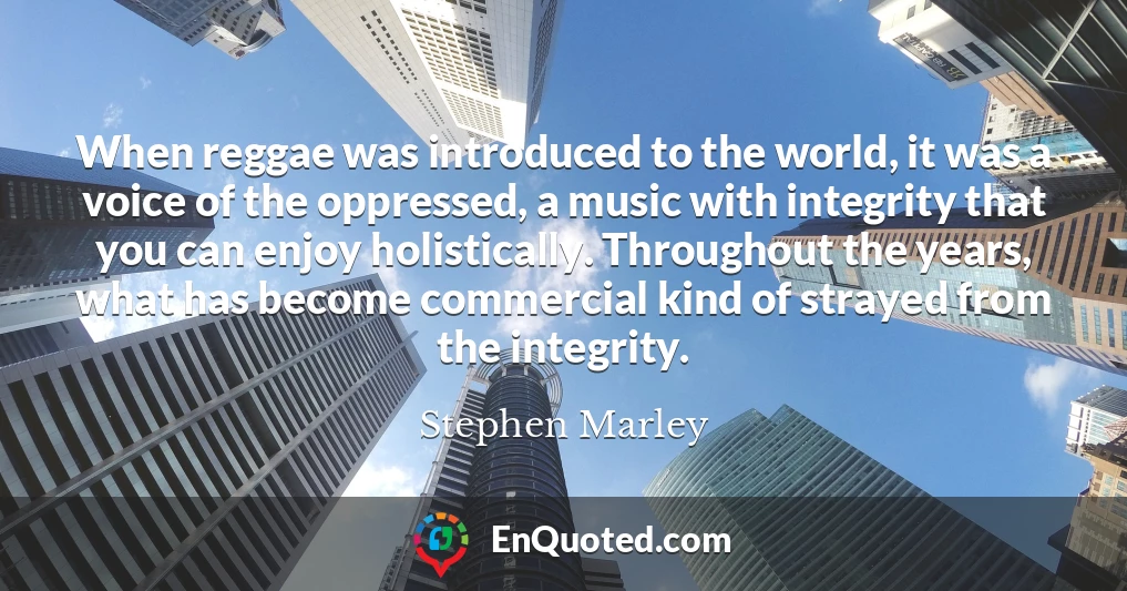 When reggae was introduced to the world, it was a voice of the oppressed, a music with integrity that you can enjoy holistically. Throughout the years, what has become commercial kind of strayed from the integrity.