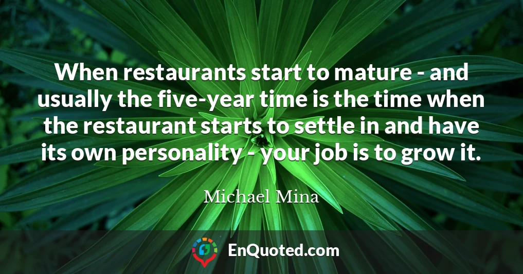 When restaurants start to mature - and usually the five-year time is the time when the restaurant starts to settle in and have its own personality - your job is to grow it.
