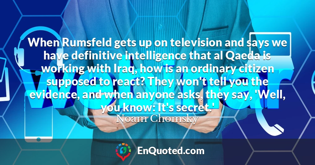 When Rumsfeld gets up on television and says we have definitive intelligence that al Qaeda is working with Iraq, how is an ordinary citizen supposed to react? They won't tell you the evidence, and when anyone asks, they say, 'Well, you know: It's secret.'