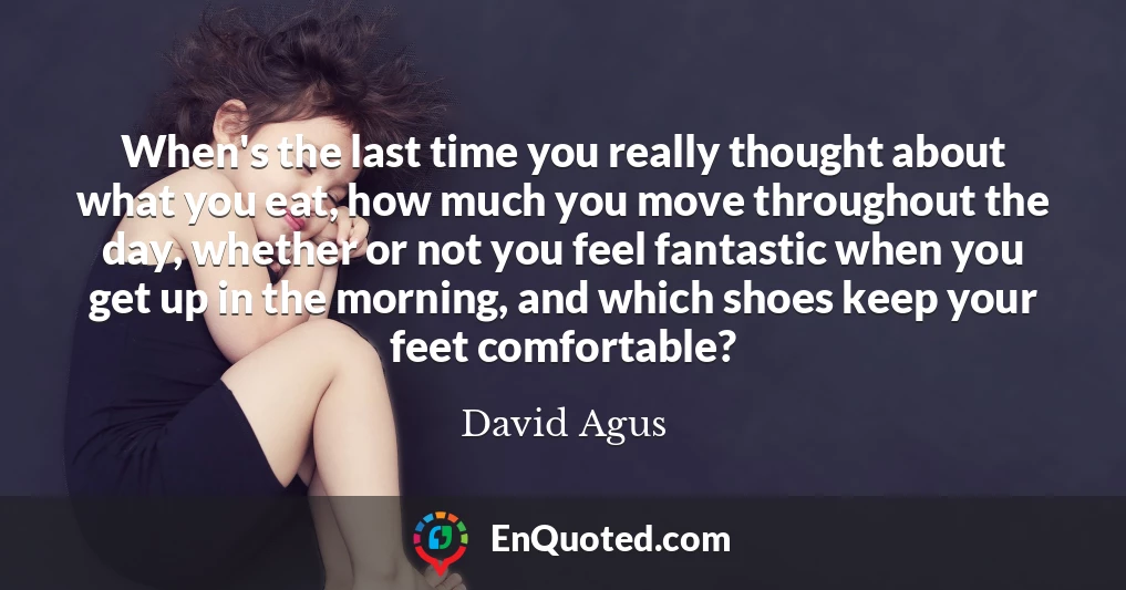 When's the last time you really thought about what you eat, how much you move throughout the day, whether or not you feel fantastic when you get up in the morning, and which shoes keep your feet comfortable?