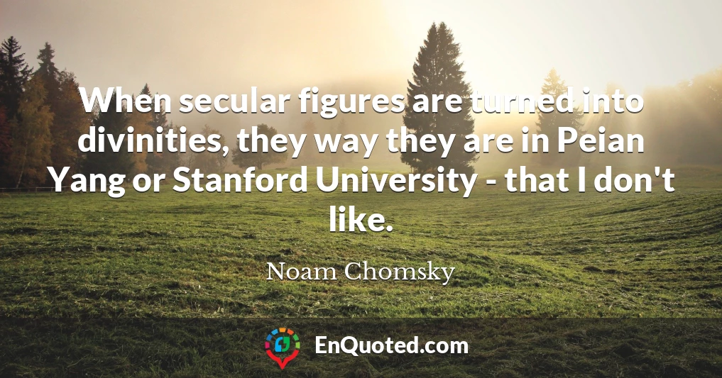 When secular figures are turned into divinities, they way they are in Peian Yang or Stanford University - that I don't like.