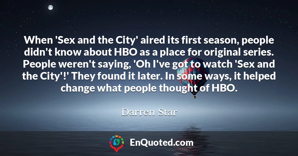 When 'Sex and the City' aired its first season, people didn't know about HBO as a place for original series. People weren't saying, 'Oh I've got to watch 'Sex and the City'!' They found it later. In some ways, it helped change what people thought of HBO.