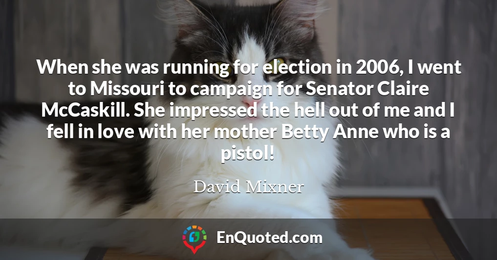 When she was running for election in 2006, I went to Missouri to campaign for Senator Claire McCaskill. She impressed the hell out of me and I fell in love with her mother Betty Anne who is a pistol!