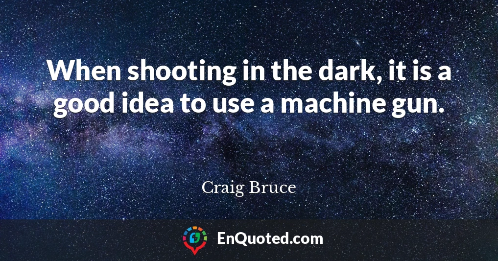 When shooting in the dark, it is a good idea to use a machine gun.