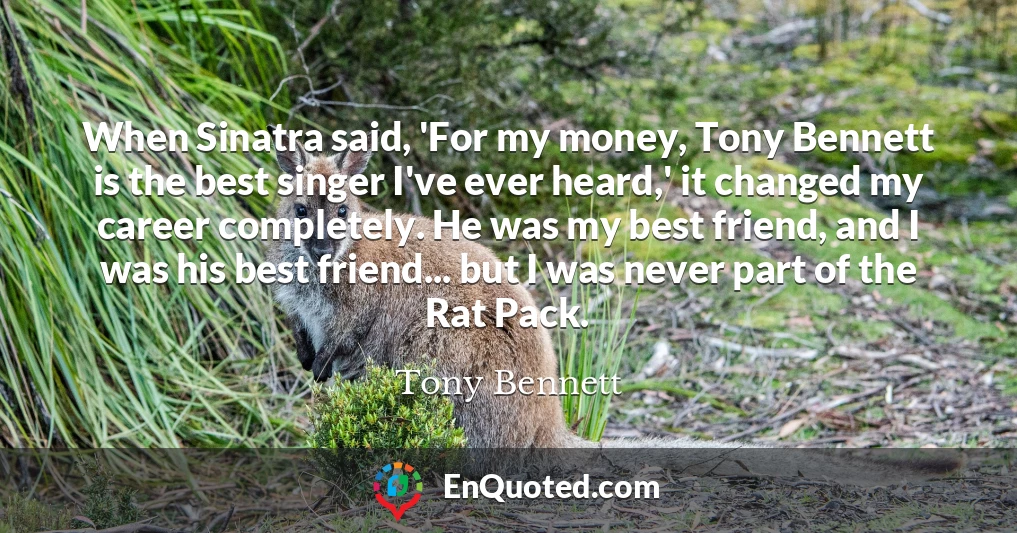 When Sinatra said, 'For my money, Tony Bennett is the best singer I've ever heard,' it changed my career completely. He was my best friend, and I was his best friend... but I was never part of the Rat Pack.