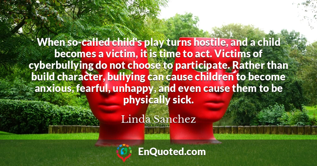 When so-called child's play turns hostile, and a child becomes a victim, it is time to act. Victims of cyberbullying do not choose to participate. Rather than build character, bullying can cause children to become anxious, fearful, unhappy, and even cause them to be physically sick.