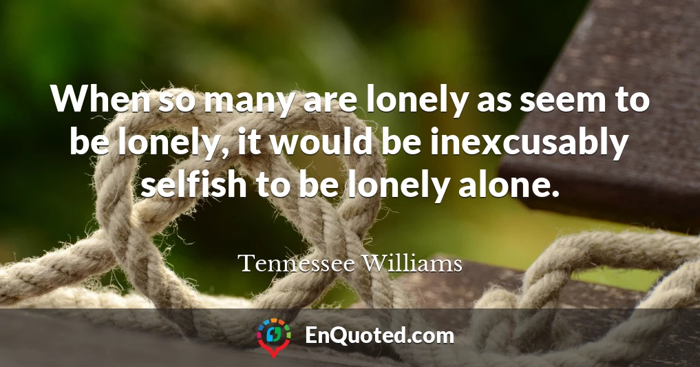 When so many are lonely as seem to be lonely, it would be inexcusably selfish to be lonely alone.