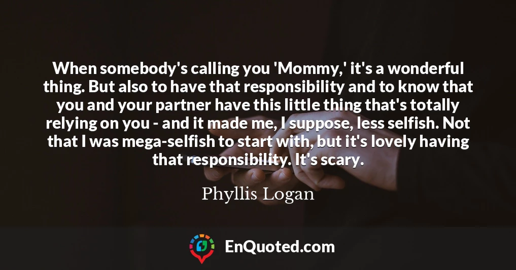 When somebody's calling you 'Mommy,' it's a wonderful thing. But also to have that responsibility and to know that you and your partner have this little thing that's totally relying on you - and it made me, I suppose, less selfish. Not that I was mega-selfish to start with, but it's lovely having that responsibility. It's scary.