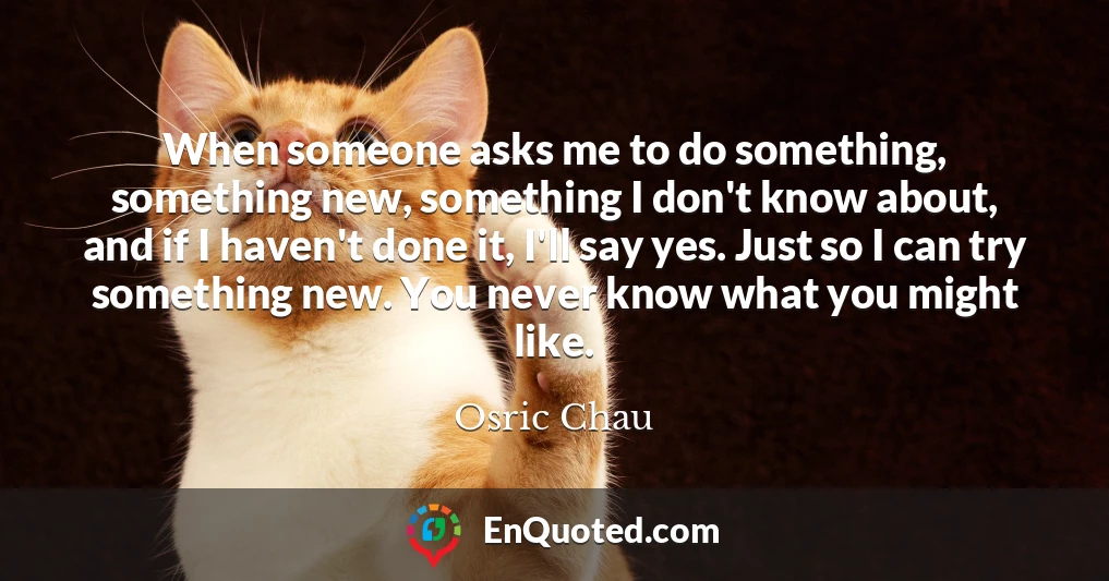 When someone asks me to do something, something new, something I don't know about, and if I haven't done it, I'll say yes. Just so I can try something new. You never know what you might like.