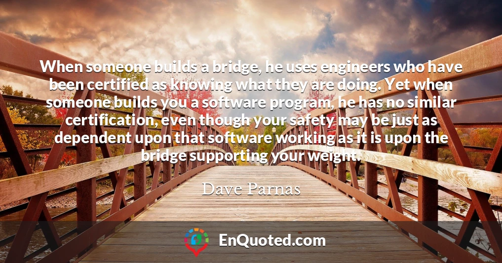 When someone builds a bridge, he uses engineers who have been certified as knowing what they are doing. Yet when someone builds you a software program, he has no similar certification, even though your safety may be just as dependent upon that software working as it is upon the bridge supporting your weight.