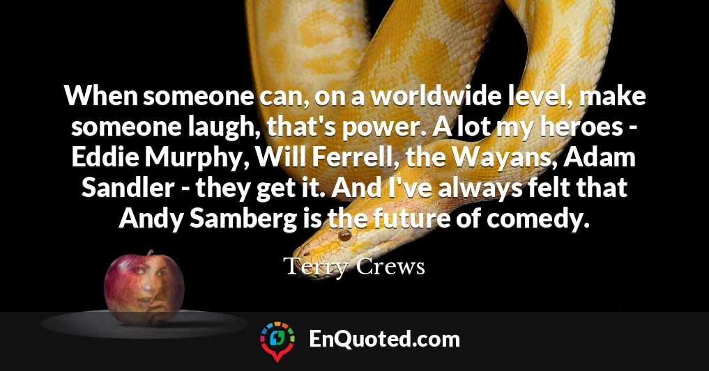 When someone can, on a worldwide level, make someone laugh, that's power. A lot my heroes - Eddie Murphy, Will Ferrell, the Wayans, Adam Sandler - they get it. And I've always felt that Andy Samberg is the future of comedy.