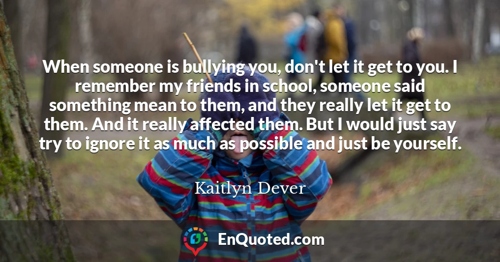 When someone is bullying you, don't let it get to you. I remember my friends in school, someone said something mean to them, and they really let it get to them. And it really affected them. But I would just say try to ignore it as much as possible and just be yourself.