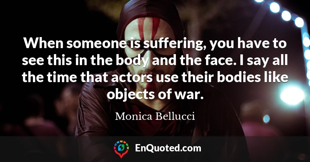 When someone is suffering, you have to see this in the body and the face. I say all the time that actors use their bodies like objects of war.