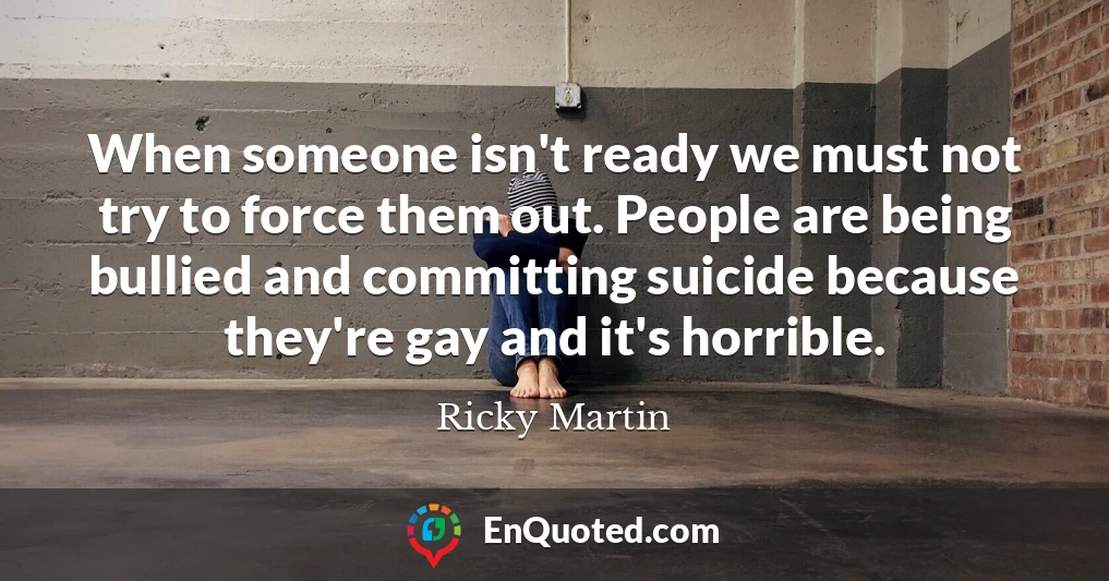 When someone isn't ready we must not try to force them out. People are being bullied and committing suicide because they're gay and it's horrible.