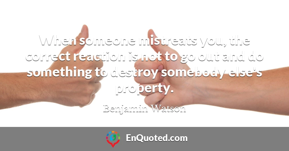When someone mistreats you, the correct reaction is not to go out and do something to destroy somebody else's property.