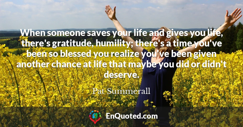When someone saves your life and gives you life, there's gratitude, humility; there's a time you've been so blessed you realize you've been given another chance at life that maybe you did or didn't deserve.