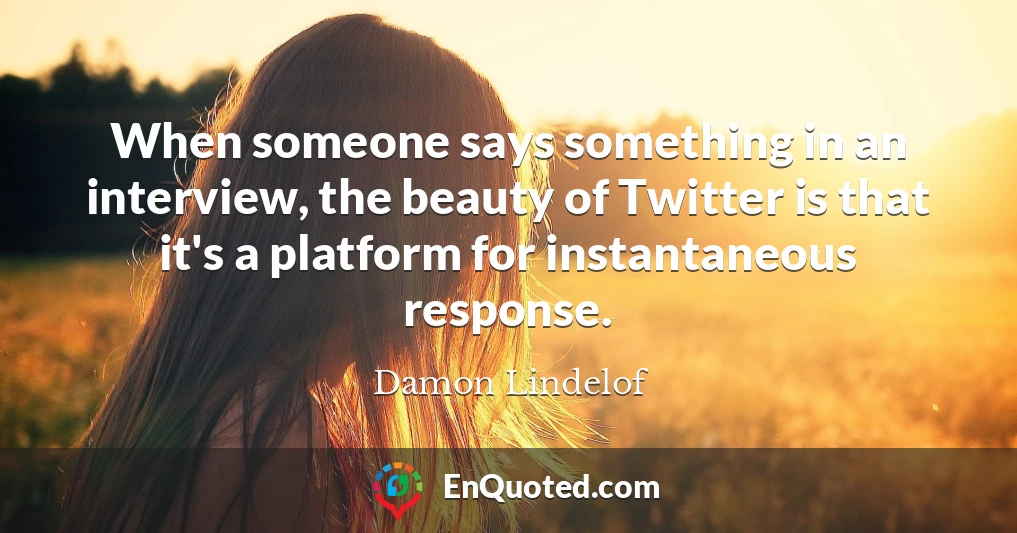 When someone says something in an interview, the beauty of Twitter is that it's a platform for instantaneous response.