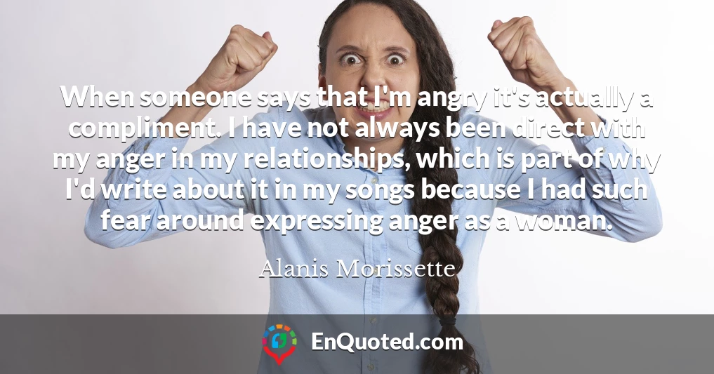 When someone says that I'm angry it's actually a compliment. I have not always been direct with my anger in my relationships, which is part of why I'd write about it in my songs because I had such fear around expressing anger as a woman.