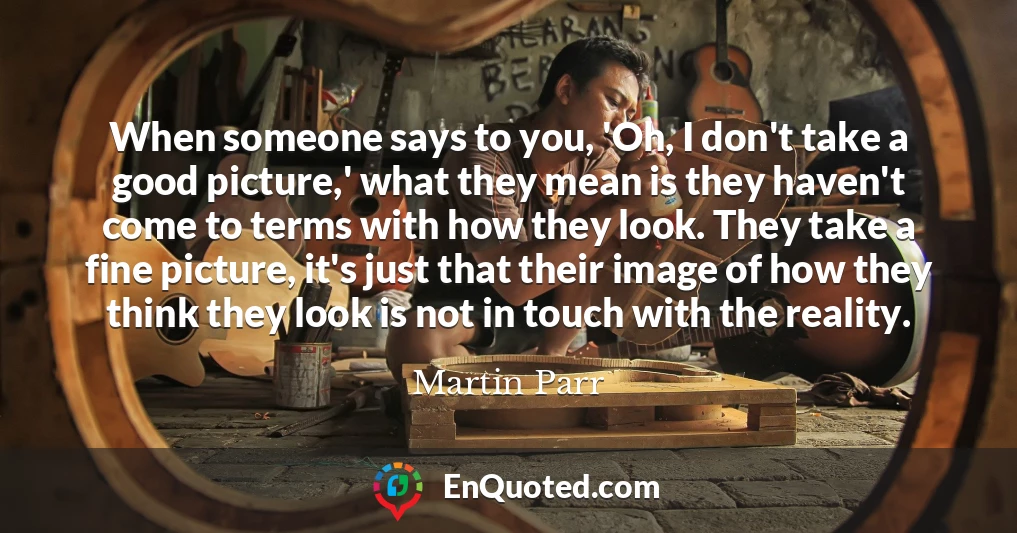 When someone says to you, 'Oh, I don't take a good picture,' what they mean is they haven't come to terms with how they look. They take a fine picture, it's just that their image of how they think they look is not in touch with the reality.