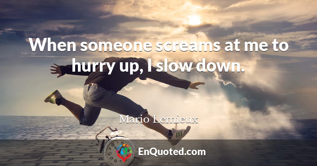 When someone screams at me to hurry up, I slow down.