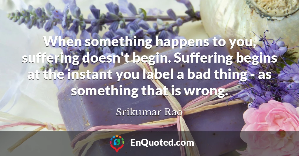 When something happens to you, suffering doesn't begin. Suffering begins at the instant you label a bad thing - as something that is wrong.