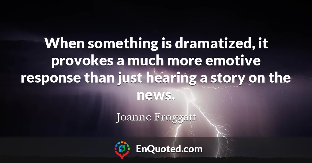 When something is dramatized, it provokes a much more emotive response than just hearing a story on the news.