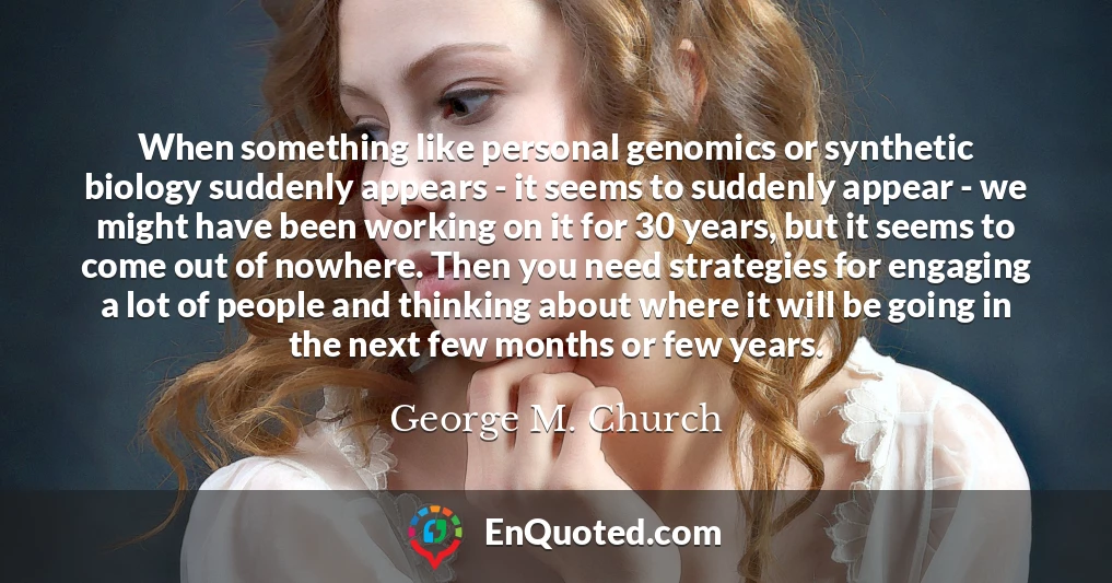 When something like personal genomics or synthetic biology suddenly appears - it seems to suddenly appear - we might have been working on it for 30 years, but it seems to come out of nowhere. Then you need strategies for engaging a lot of people and thinking about where it will be going in the next few months or few years.