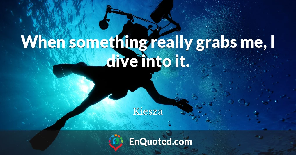 When something really grabs me, I dive into it.