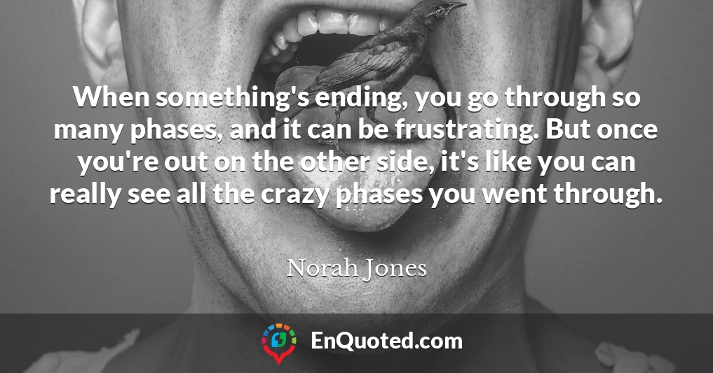 When something's ending, you go through so many phases, and it can be frustrating. But once you're out on the other side, it's like you can really see all the crazy phases you went through.